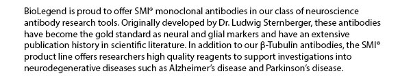 BioLegend is proud to offer SMI monoclonal antibodies in our class of neuroscience antibody research tools. Originally developed by Dr. Ludwig Sternberger, these antibodies have become the gold standard as neural and glial markers and have an extensive publication history in scientific literature. In addition to our b-Tubulin antibodies, the SMI product line offers researchers high quality reagents to support investigations into neurodegenerative diseases such as Alzheimer’s disease and Parkinson’s disease.